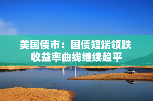 美国债市：国债短端领跌 收益率曲线继续趋平