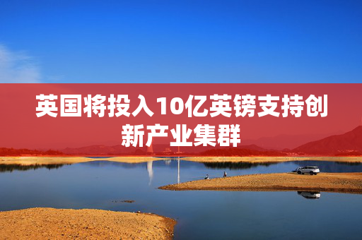 英国将投入10亿英镑支持创新产业集群