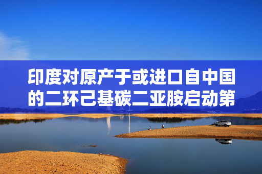 印度对原产于或进口自中国的二环己基碳二亚胺启动第一次反倾销日落复审调查