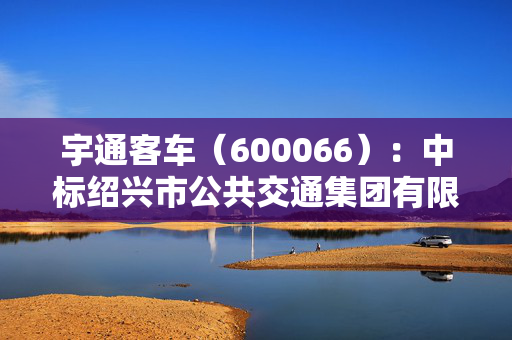 宇通客车（600066）：中标绍兴市公共交通集团有限公司采购项目，中标金额为552.43万元 第1张