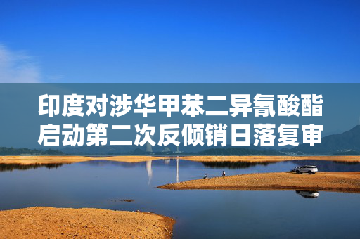 印度对涉华甲苯二异氰酸酯启动第二次反倾销日落复审调查 第1张 印度对涉华甲苯二异氰酸酯启动第二次反倾销日落复审调查 第1张