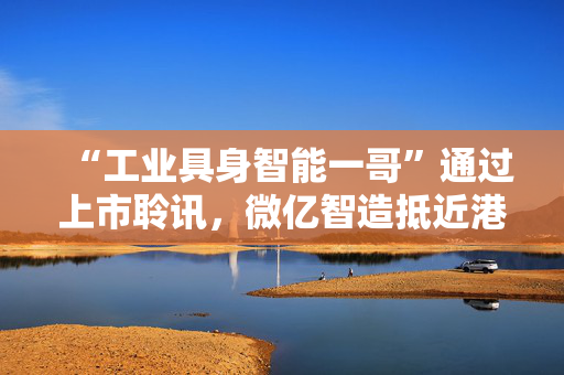 “工业具身智能一哥”通过上市聆讯，微亿智造抵近港股