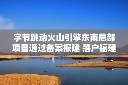 字节跳动火山引擎东南总部项目通过备案报建 落户福建福州鼓楼