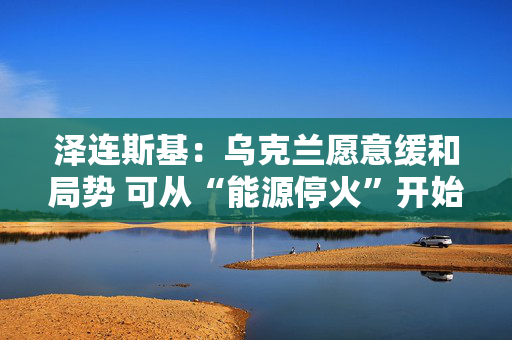 泽连斯基：乌克兰愿意缓和局势 可从“能源停火”开始