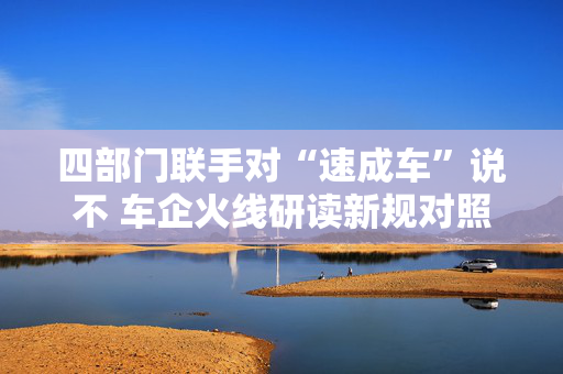 四部门联手对“速成车”说不 车企火线研读新规对照自查