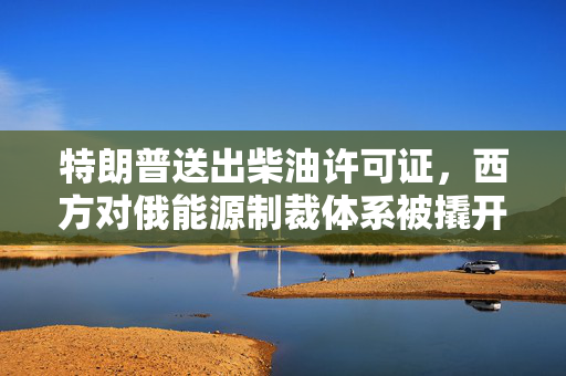 特朗普送出柴油许可证，西方对俄能源制裁体系被撬开裂口