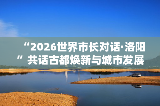 “2026世界市长对话·洛阳”共话古都焕新与城市发展 第1张 “2026世界市长对话·洛阳”共话古都焕新与城市发展 第1张