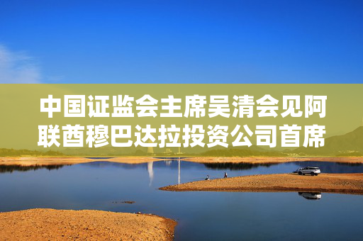 中国证监会主席吴清会见阿联酋穆巴达拉投资公司首席执行官兼董事总经理哈勒敦
