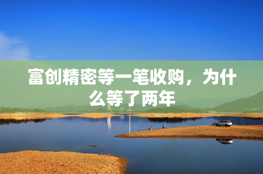 富创精密等一笔收购，为什么等了两年