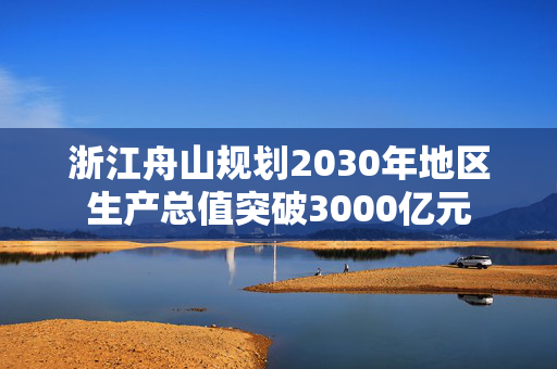 浙江舟山规划2030年地区生产总值突破3000亿元