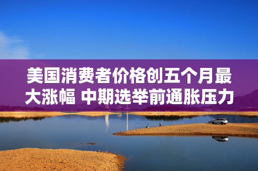 美国消费者价格创五个月最大涨幅 中期选举前通胀压力升温