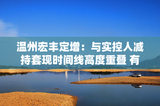 温州宏丰定增:与实控人减持套现时间线高度重叠 有息负债居高不下 第1张 温州宏丰定增:与实控人减持套现时间线高度重叠 有息负债居高不下 第1张