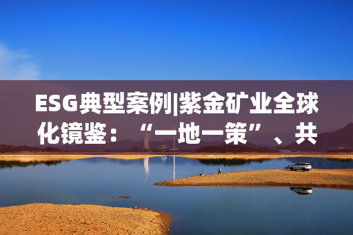 ESG典型案例|紫金矿业全球化镜鉴:“一地一策”、共生共荣 第1张 ESG典型案例|紫金矿业全球化镜鉴:“一地一策”、共生共荣 第1张