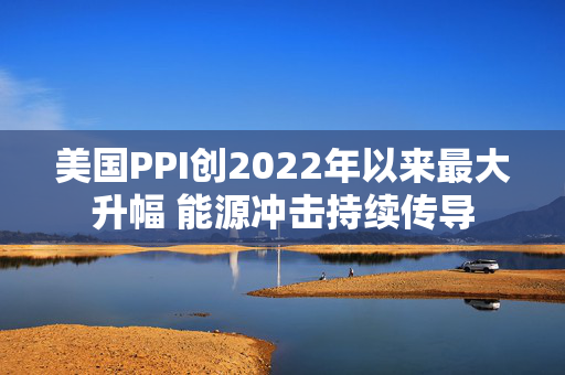 美国PPI创2022年以来最大升幅 能源冲击持续传导