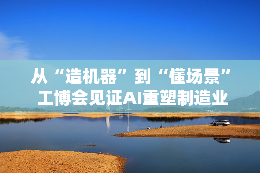 从“造机器”到“懂场景” 工博会见证AI重塑制造业