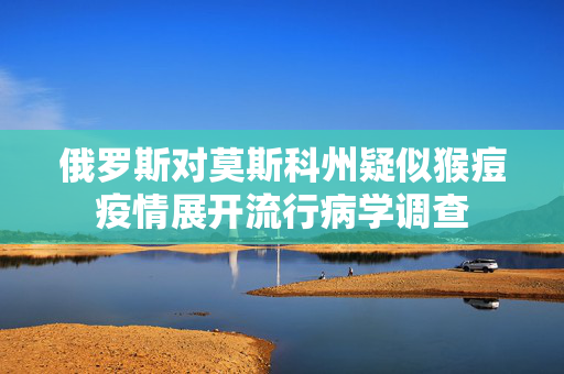 俄罗斯对莫斯科州疑似猴痘疫情展开流行病学调查 第1张 俄罗斯对莫斯科州疑似猴痘疫情展开流行病学调查 第1张