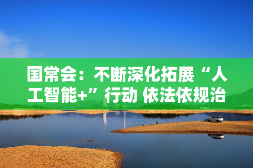 国常会：不断深化拓展“人工智能+”行动 依法依规治理低价无序竞争，持续规范平台经济领域价格竞争行为