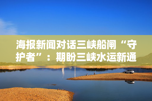 海报新闻对话三峡船闸“守护者”：期盼三峡水运新通道建好后，船闸更智慧 第1张