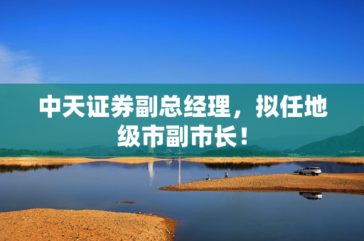 中天证券副总经理,拟任地级市副市长! 第1张 中天证券副总经理,拟任地级市副市长! 第1张