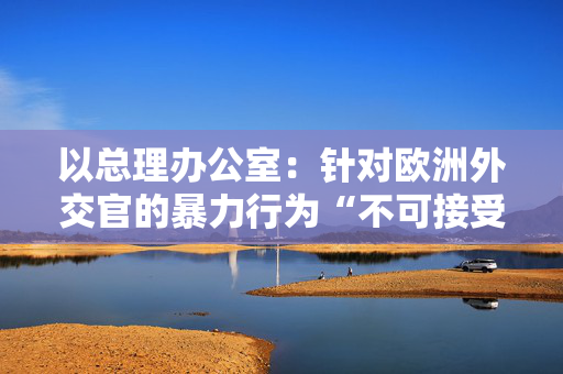 以总理办公室：针对欧洲外交官的暴力行为“不可接受” 第1张