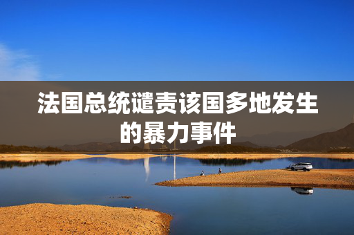 法国总统谴责该国多地发生的暴力事件