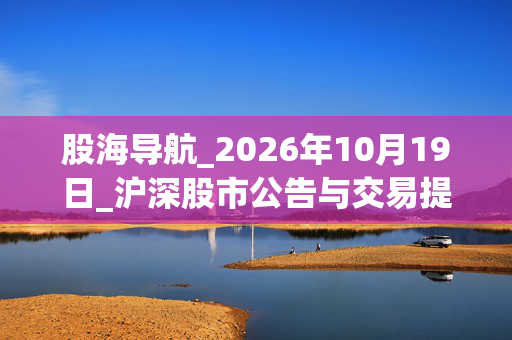 股海导航_2026年10月19日_沪深股市公告与交易提示 第1张
