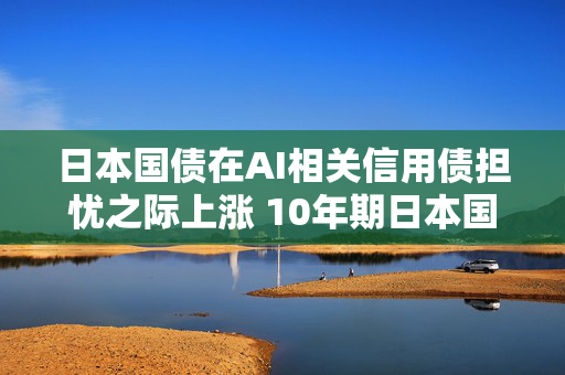 日本国债在AI相关信用债担忧之际上涨 10年期日本国债收益率下降3个基点 第1张