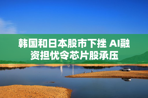 韩国和日本股市下挫 AI融资担忧令芯片股承压 第1张 韩国和日本股市下挫 AI融资担忧令芯片股承压 第1张