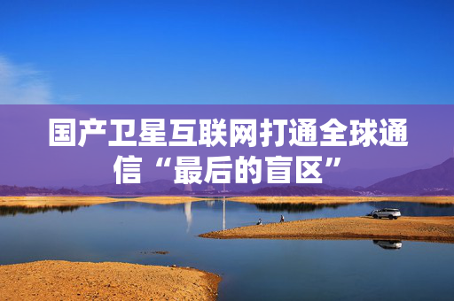 国产卫星互联网打通全球通信“最后的盲区”