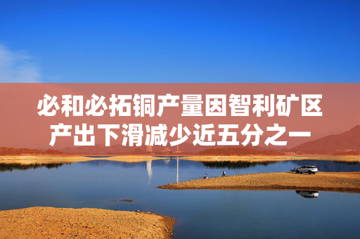 必和必拓铜产量因智利矿区产出下滑减少近五分之一 第1张
