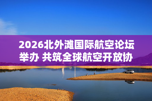 2026北外滩国际航空论坛举办 共筑全球航空开放协同新生态