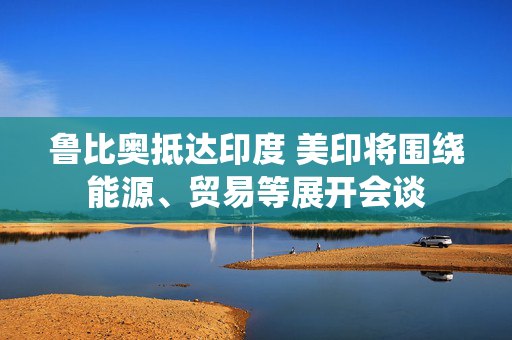 鲁比奥抵达印度 美印将围绕能源、贸易等展开会谈