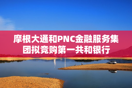 摩根大通和PNC金融服务集团拟竞购第一共和银行