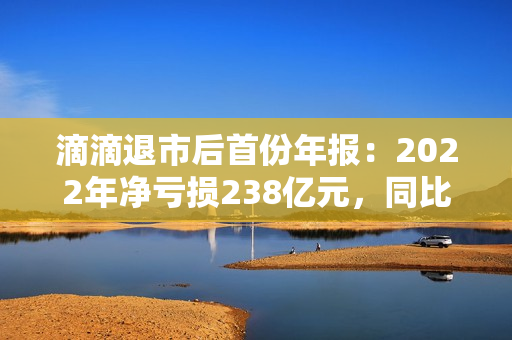 滴滴退市后首份年报：2022年净亏损238亿元，同比收窄52%