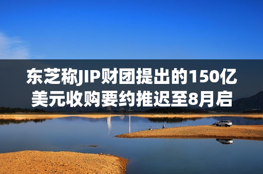 东芝称JIP财团提出的150亿美元收购要约推迟至8月启动