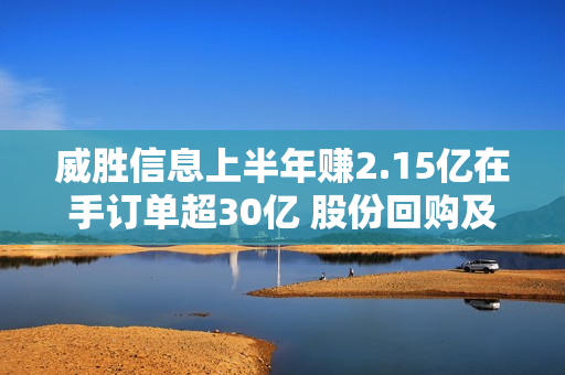 威胜信息上半年赚2.15亿在手订单超30亿 股份回购及派现共7.3亿超IPO募资额