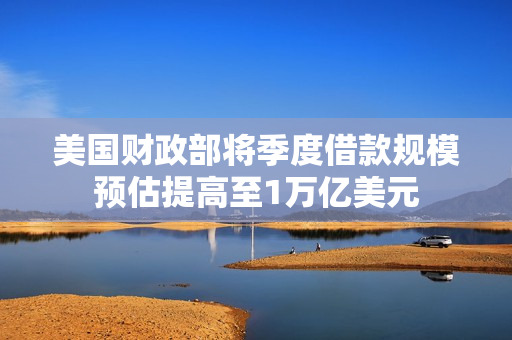 美国财政部将季度借款规模预估提高至1万亿美元