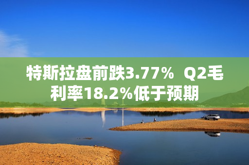 特斯拉盘前跌3.77%  Q2毛利率18.2%低于预期