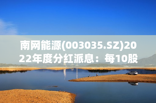 南网能源(003035.SZ)2022年度分红派息：每10股派0.147元 7月27日股权登记