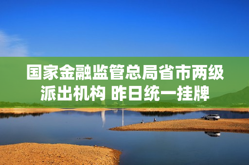 国家金融监管总局省市两级派出机构 昨日统一挂牌