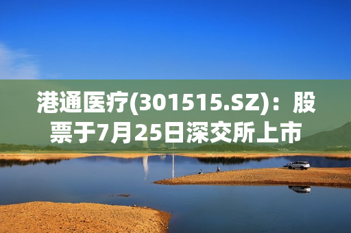 港通医疗(301515.SZ)：股票于7月25日深交所上市