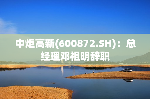 中炬高新(600872.SH)：总经理邓祖明辞职