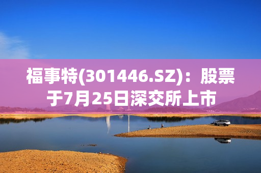 福事特(301446.SZ)：股票于7月25日深交所上市