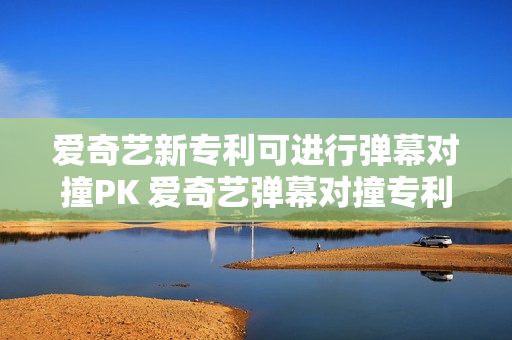 爱奇艺新专利可进行弹幕对撞PK 爱奇艺弹幕对撞专利获授权