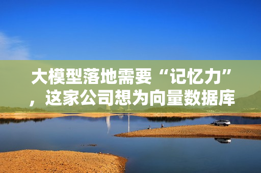 大模型落地需要“记忆力”，这家公司想为向量数据库正名