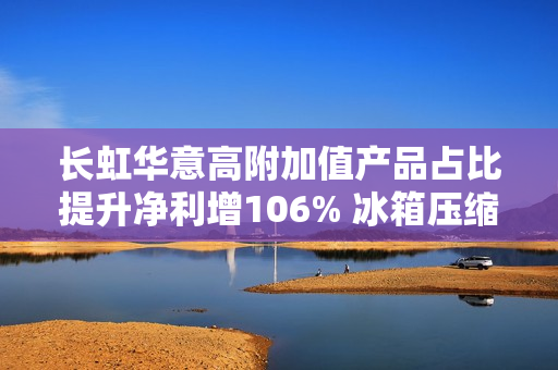 长虹华意高附加值产品占比提升净利增106% 冰箱压缩机销量有望连续11年位列全球第一