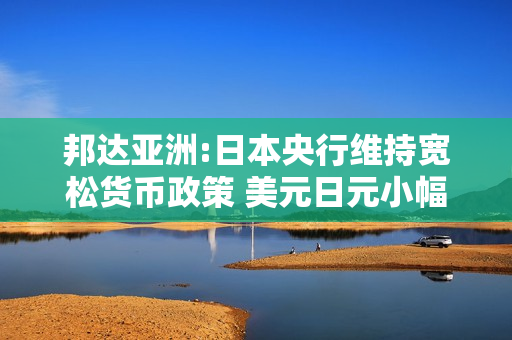邦达亚洲:日本央行维持宽松货币政策 美元日元小幅收涨