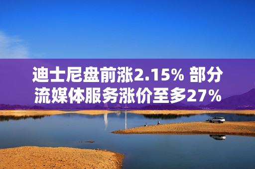 迪士尼盘前涨2.15% 部分流媒体服务涨价至多27%