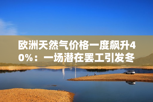 欧洲天然气价格一度飙升40%：一场潜在罢工引发冬季供应“远忧”