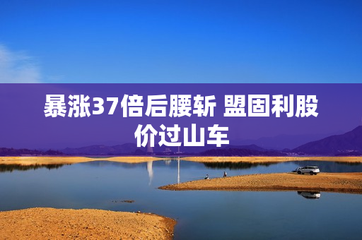 暴涨37倍后腰斩 盟固利股价过山车